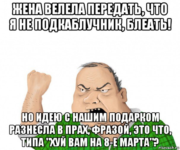 жена велела передать, что я не подкаблучник, блеать! но идею с нашим подарком разнесла в прах, фразой, это что, типа "хуй вам на 8-е марта"?, Мем мужик