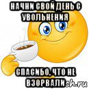 начни свой день с увольнения спасибо, что не взорвали, Мем Начни свой день