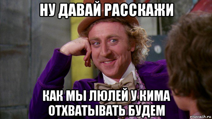 ну давай расскажи как мы люлей у кима отхватывать будем, Мем Ну давай расскажи (Вилли Вонка)