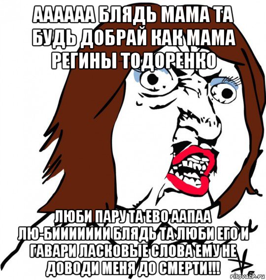 аааааа блядь мама та будь добрай как мама регины тодоренко люби пару та ево аапаа лю-биииииии блядь та люби его и гавари ласковые слова ему не доводи меня до смерти!!!, Мем Ну почему (девушка)