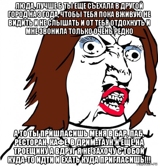 люда, лучше б ты еще съехала в другой город на 3 года, чтобы тебя пока вживую не видить и не слышать и от тебя отдохнуть и мне звонила только очень редко а то ты пришласишь меня в бар, паб, ресторан, кафе, в дрим-таун и ещё на троещину а вдруг я не захочу с тобой куда-то идти и ехать куда пригласишь!!!, Мем Ну почему (девушка)