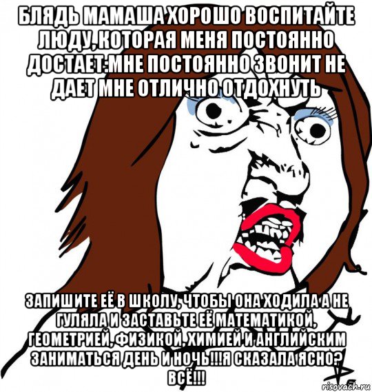 блядь мамаша хорошо воспитайте люду, которая меня постоянно достает:мне постоянно звонит не дает мне отлично отдохнуть запишите её в школу, чтобы она ходила а не гуляла и заставьте её математикой, геометрией, физикой, химией и английским заниматься день и ночь!!!я сказала ясно? всё!!!, Мем Ну почему (девушка)