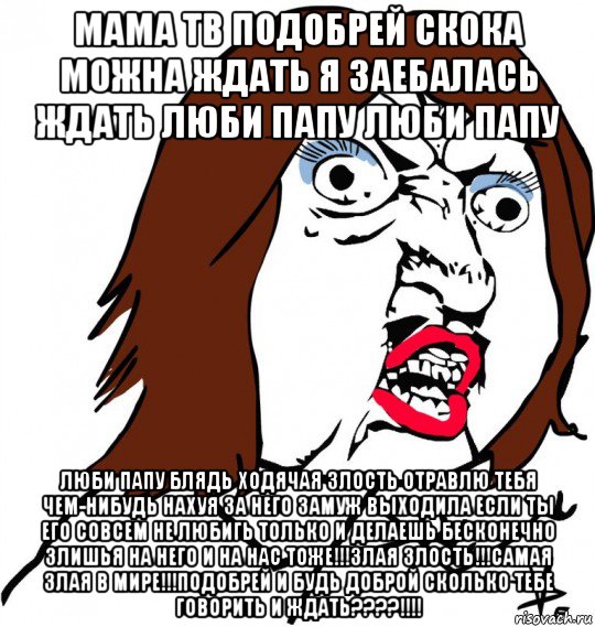 мама тв подобрей скока можна ждать я заебалась ждать люби папу люби папу люби папу блядь ходячая злость отравлю тебя чем-нибудь нахуя за него замуж выходила если ты его совсем не любигь только и делаешь бесконечно злишья на него и на нас тоже!!!злая злость!!!самая злая в мире!!!подобрей и будь доброй сколько тебе говорить и ждать????!!!!, Мем Ну почему (девушка)