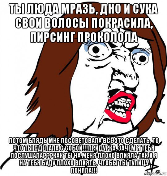 ты люда мразь, дно и сука свои волосы покрасила, пирсинг проколола потом блядь мне посоветовала всё это сделать, то что ты сделала с собой!!!придурка, зачем я тебя послушала???как ты на меня плохо влияла так и я на тебя буду плохо влиять, чтобы ты тупица поняла!!!, Мем Ну почему (девушка)