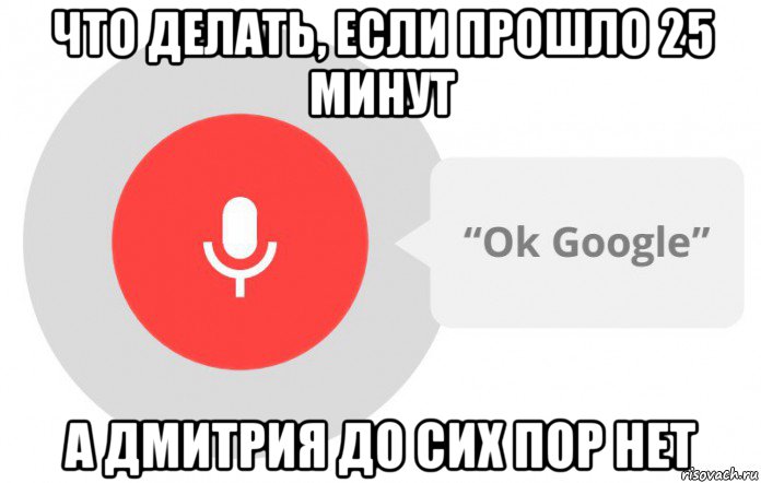 что делать, если прошло 25 минут а дмитрия до сих пор нет, Мем  Окей гугл