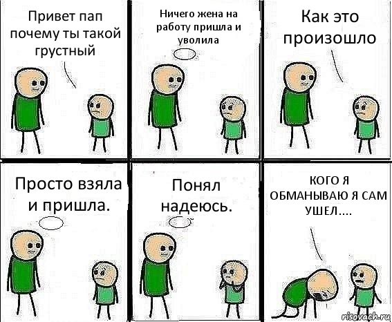 Привет пап почему ты такой грустный Ничего жена на работу пришла и уволила Как это произошло Просто взяла и пришла. Понял надеюсь. КОГО Я ОБМАНЫВАЮ Я САМ УШЕЛ....