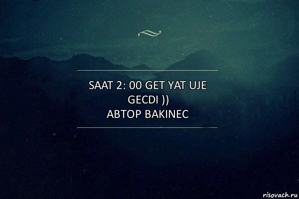 saat 2: 00 get yat uje gecdi ))
автор bakinec