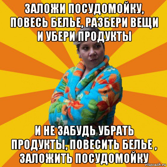 заложи посудомойку, повесь белье, разбери вещи и убери продукты и не забудь убрать продукты, повесить белье , заложить посудомойку