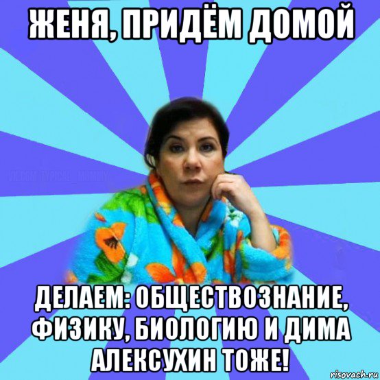 женя, придём домой делаем: обществознание, физику, биологию и дима алексухин тоже!, Мем типичная мама