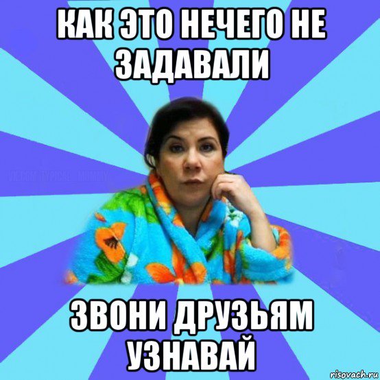 как это нечего не задавали звони друзьям узнавай, Мем типичная мама