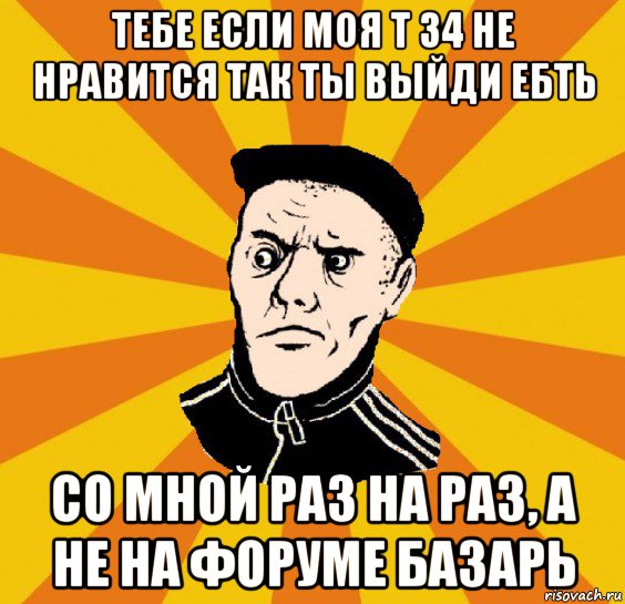 тебе если моя т 34 не нравится так ты выйди ебть со мной раз на раз, а не на форуме базарь