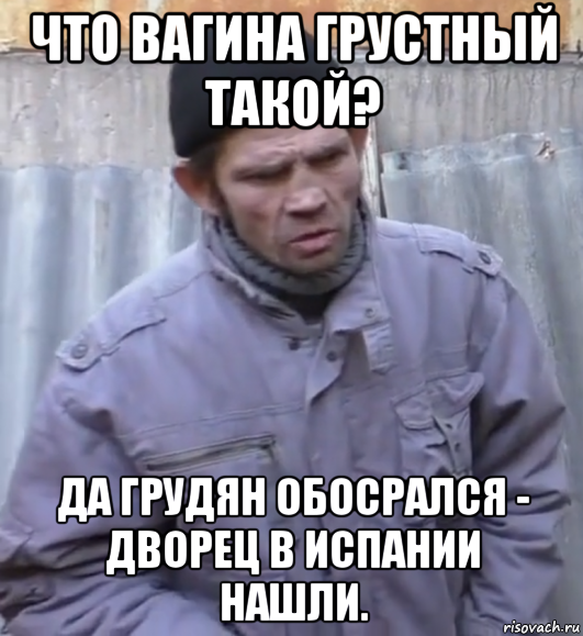 что вагина грустный такой? да грудян обосрался - дворец в испании нашли.