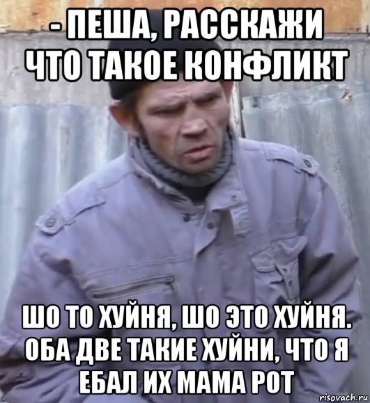 - пеша, расскажи что такое конфликт шо то хуйня, шо это хуйня. оба две такие хуйни, что я ебал их мама рот