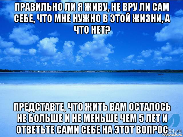 правильно ли я живу, не вру ли сам себе, что мне нужно в этой жизни, а что нет? представте, что жить вам осталось не больше и не меньше чем 5 лет и ответьте сами себе на этот вопрос