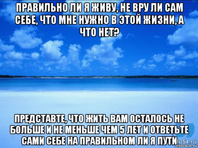 правильно ли я живу, не вру ли сам себе, что мне нужно в этой жизни, а что нет? представте, что жить вам осталось не больше и не меньше чем 5 лет и ответьте сами себе на правильном ли я пути