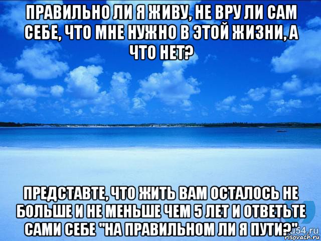 правильно ли я живу, не вру ли сам себе, что мне нужно в этой жизни, а что нет? представте, что жить вам осталось не больше и не меньше чем 5 лет и ответьте сами себе "на правильном ли я пути?"