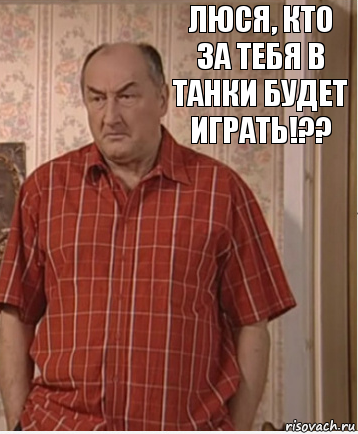 Люся, кто за тебя в танки будет играть!??