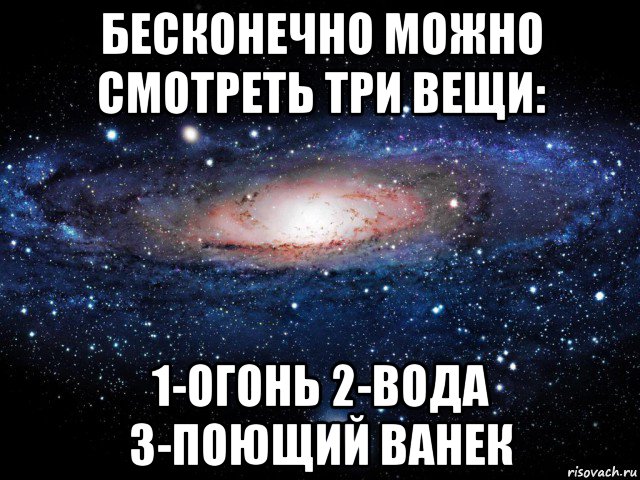 бесконечно можно смотреть три вещи: 1-огонь 2-вода 3-поющий ванек, Мем Вселенная