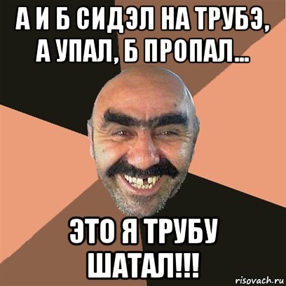 а и б сидэл на трубэ, а упал, б пропал... это я трубу шатал!!!, Мем Я твой дом труба шатал