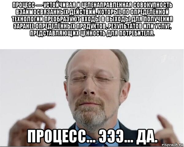 процесс — устойчивая и целенаправленная совокупность взаимосвязанных действий, которые по определённой технологии преобразуют входы в выходы для получения заранее определённых продуктов, результатов или услуг, представляющих ценность для потребителя. процесс... эээ... да.