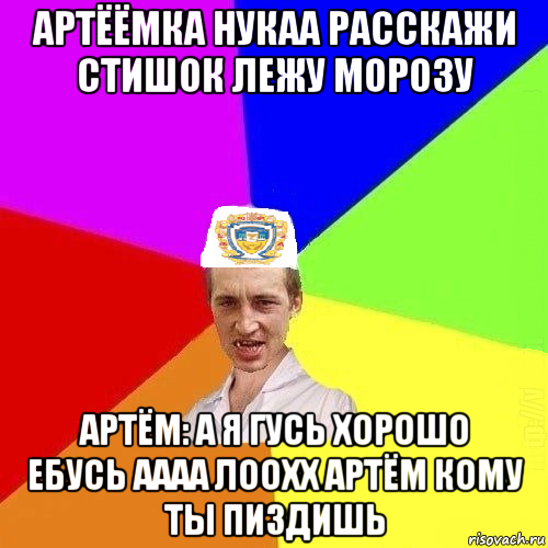 артёёмка нукаа расскажи стишок лежу морозу артём: а я гусь хорошо ебусь аааа лоохх артём кому ты пиздишь