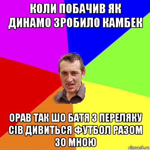 коли побачив як динамо зробило камбек орав так шо батя з переляку сів дивиться футбол разом зо мною