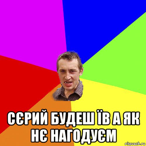  сєрий будеш їв а як нє нагодуєм