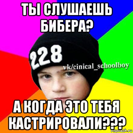 ты слушаешь бибера? а когда это тебя кастрировали???