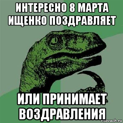 интересно 8 марта ищенко поздравляет или принимает воздравления, Мем Филосораптор