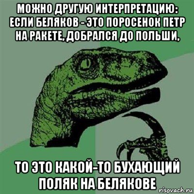 можно другую интерпретацию: если беляков - это поросенок петр на ракете, добрался до польши, то это какой-то бухающий поляк на белякове, Мем Филосораптор