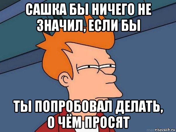 сашка бы ничего не значил, если бы ты попробовал делать, о чём просят, Мем  Фрай (мне кажется или)