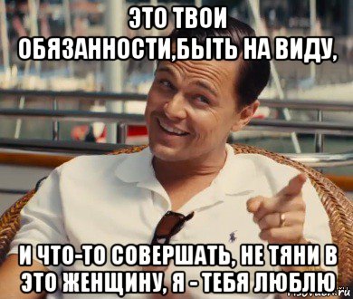 это твои обязанности,быть на виду, и что-то совершать, не тяни в это женщину, я - тебя люблю, Мем Хитрый Гэтсби