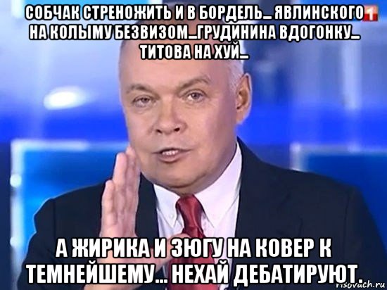 собчак стреножить и в бордель... явлинского на колыму безвизом...грудинина вдогонку... титова на хуй... а жирика и зюгу на ковер к темнейшему... нехай дебатируют., Мем Киселёв 2014