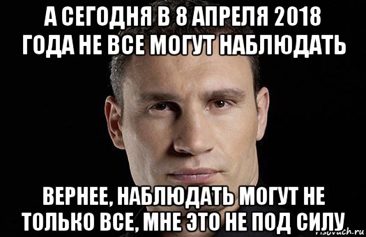 а сегодня в 8 апреля 2018 года не все могут наблюдать вернее, наблюдать могут не только все, мне это не под силу, Мем Кличко