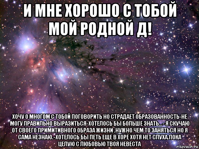 и мне хорошо с тобой мой родной д! хочу о многом с тобой поговорить но страдает образованность-не могу правильно выразиться-хотелось бы больше знать...- я скучаю от своего примитивного образа жизни .нужно чем то заняться но я сама незнаю.-хотелось бы петь еще в хоре хотя нет слуха.пока целую с любовью твоя невеста, Мем Космос