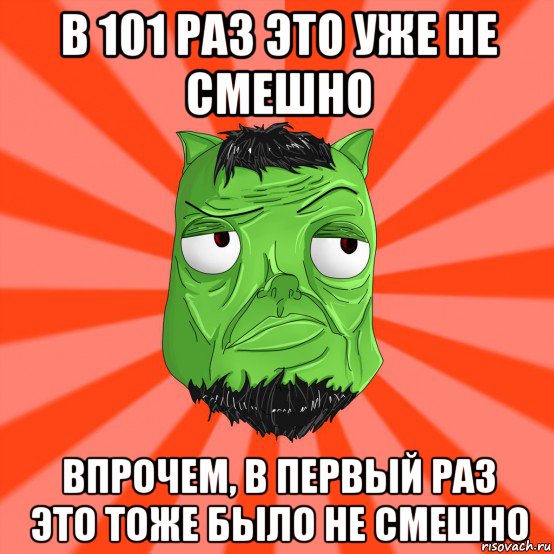 в 101 раз это уже не смешно впрочем, в первый раз это тоже было не смешно