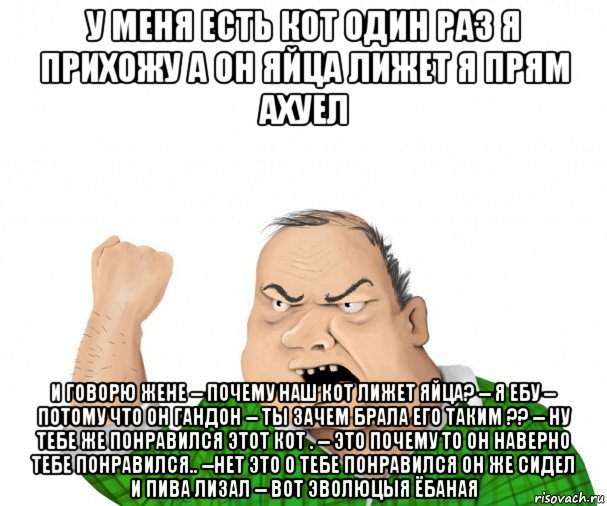 у меня есть кот один раз я прихожу а он яйца лижет я прям ахуел и говорю жене -- почему наш кот лижет яйца? -- я ебу -- потому что он гандон -- ты зачем брала его таким ?? -- ну тебе же понравился этот кот . -- это почему то он наверно тебе понравился.. --нет это о тебе понравился он же сидел и пива лизал -- вот эволюцыя ёбаная