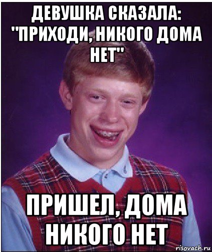 девушка сказала: "приходи, никого дома нет" пришел, дома никого нет