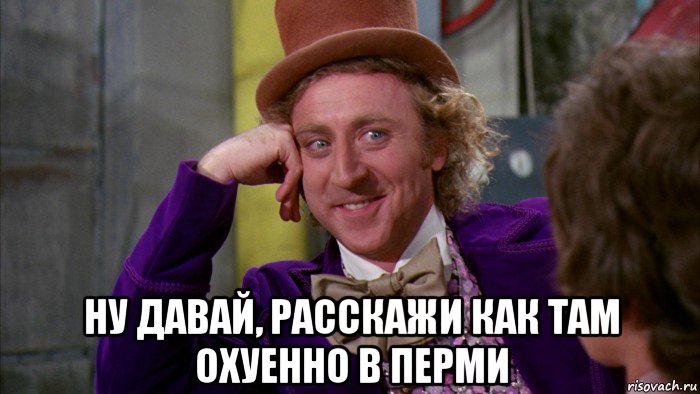  ну давай, расскажи как там охуенно в перми, Мем Ну давай расскажи (Вилли Вонка)