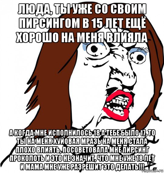 люда, ты уже со своим пирсингом в 15 лет ещё хорошо на меня влияла а когда мне исполнилось 18 а тебе было 17, то ты на меня хуйовая мразь на меня стала плохо влиять, посоветовала мне пирсинг проколоть и это не значит, что мне уже 18 лет и мама мне уже разрешит это делать!!!, Мем Ну почему (девушка)