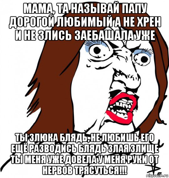 мама, та называй папу дорогой любимый а не хрен и не злись заебашала уже ты злюка блядь, не любишь его ещё разводись блядь злая злище ты меня уже довела у меня руки от нервов трясуться!!!, Мем Ну почему (девушка)