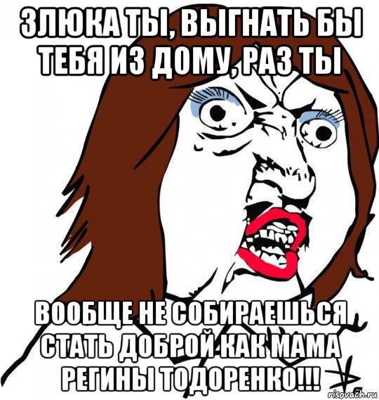 злюка ты, выгнать бы тебя из дому, раз ты вообще не собираешься стать доброй как мама регины тодоренко!!!, Мем Ну почему (девушка)