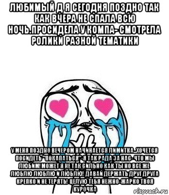 любимый д я сегодня поздно так как вчера не спала всю ночь.просидела у компа- смотрела ролики разной тематики у меня поздно вечером начинается лимитка...хочется посидеть "покапаться"-я так рада за нас- что мы любим!может я не так сильно как ты но все же люблю люблю и люблю! давай держать друг друга крепко и не терять! целую тебя нежно-жарко твоя курочка, Мем Влюбленный