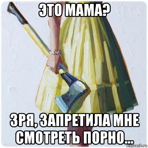 это мама? зря, запретила мне смотреть порно...