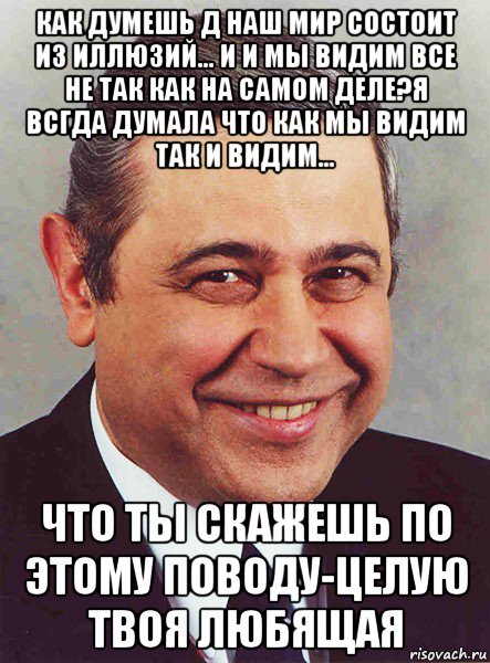 как думешь д наш мир состоит из иллюзий... и и мы видим все не так как на самом деле?я всгда думала что как мы видим так и видим... что ты скажешь по этому поводу-целую твоя любящая, Мем петросян