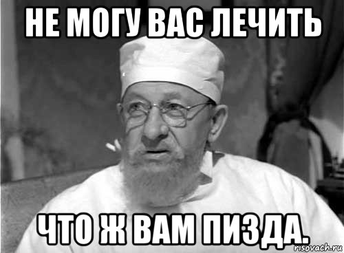 не могу вас лечить что ж вам пизда.