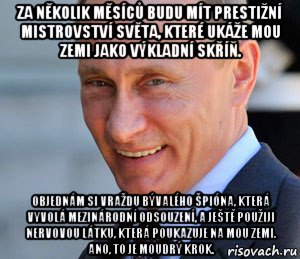 za několik měsíců budu mít prestižní mistrovství světa, které ukáže mou zemi jako výkladní skříň. objednám si vraždu bývalého špióna, která vyvolá mezinárodní odsouzení, a ještě použiji nervovou látku, která poukazuje na mou zemi. ano, to je moudrý krok.