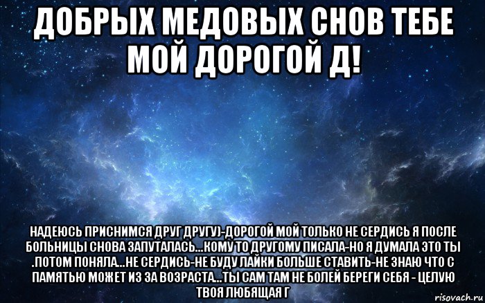 добрых медовых снов тебе мой дорогой д! надеюсь приснимся друг другу)-дорогой мой только не сердись я после больницы снова запуталась...кому то другому писала-но я думала это ты .потом поняла...не сердись-не буду лайки больше ставить-не знаю что с памятью может из за возраста...ты сам там не болей береги себя - целую твоя любящая г