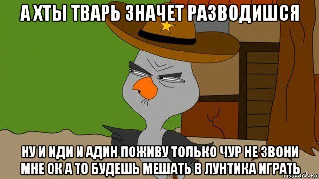 а хты тварь значет разводишся ну и иди и адин поживу только чур не звони мне ок а то будешь мешать в лунтика играть