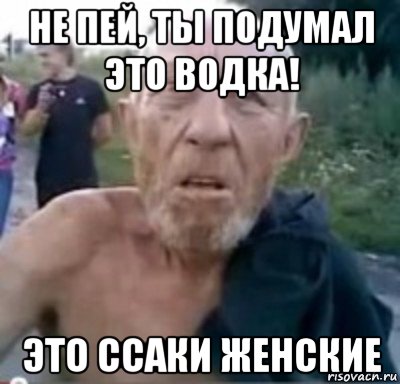 не пей, ты подумал это водка! это ссаки женские